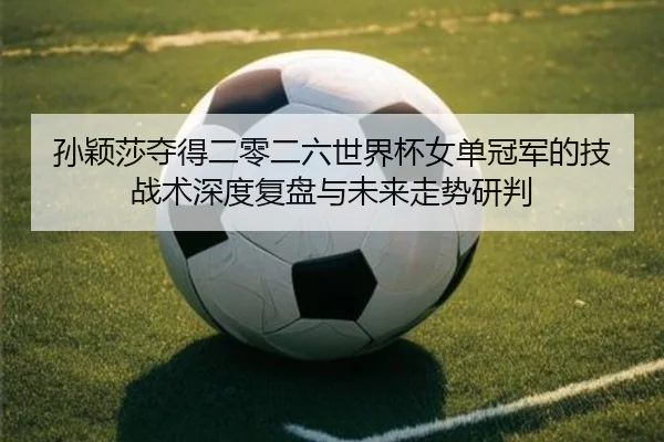 孙颖莎夺得二零二六世界杯女单冠军的技战术深度复盘与未来走势研判